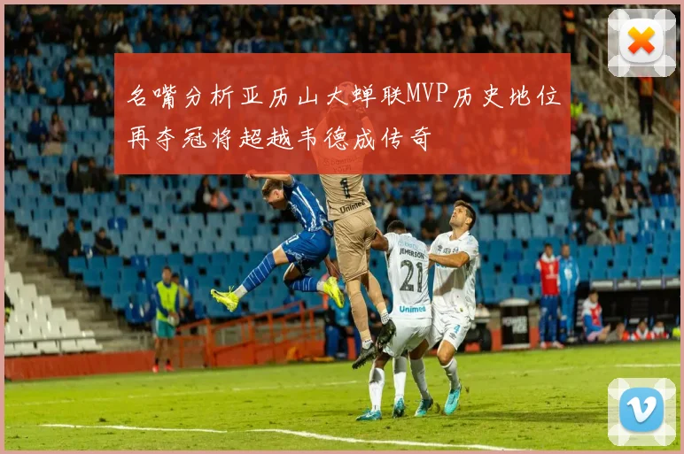 名嘴分析亚历山大蝉联MVP历史地位再夺冠将超越韦德成传奇