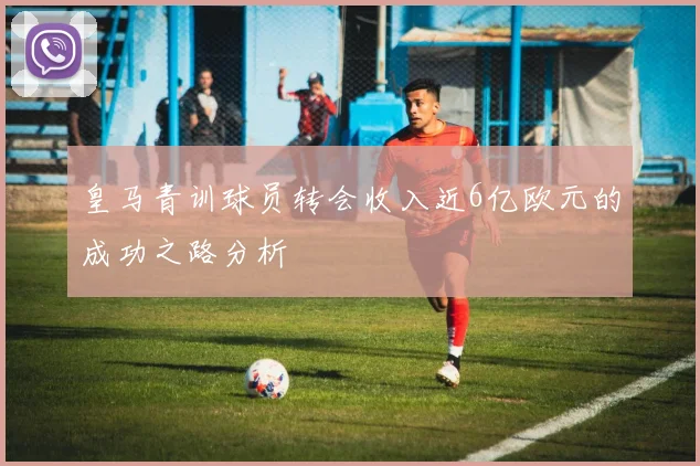 皇马青训球员转会收入近6亿欧元的成功之路分析