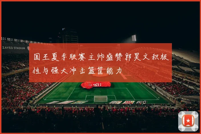 国王夏季联赛主帅盛赞郭昊文积极性与强大冲击篮筐能力