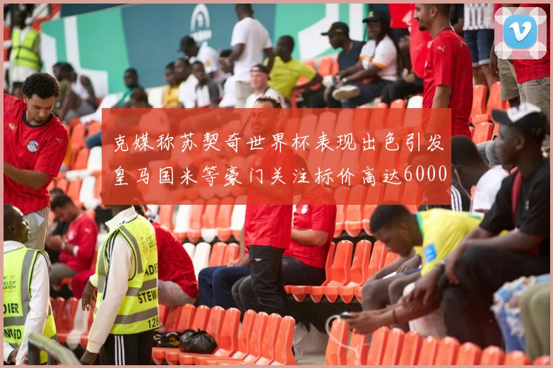 克媒称苏契奇世界杯表现出色引发皇马国米等豪门关注标价高达6000万欧