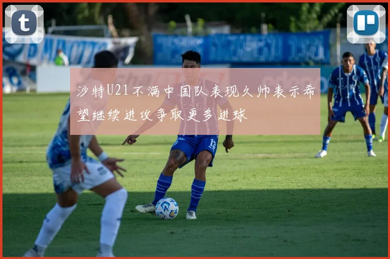 沙特U21不满中国队表现久帅表示希望继续进攻争取更多进球