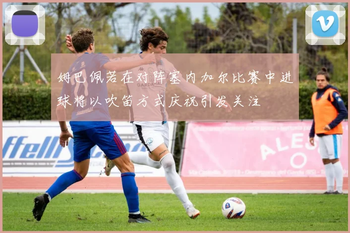 姆巴佩若在对阵塞内加尔比赛中进球将以吹笛方式庆祝引发关注
