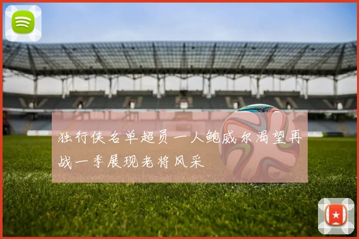 独行侠名单超员一人鲍威尔渴望再战一季展现老将风采