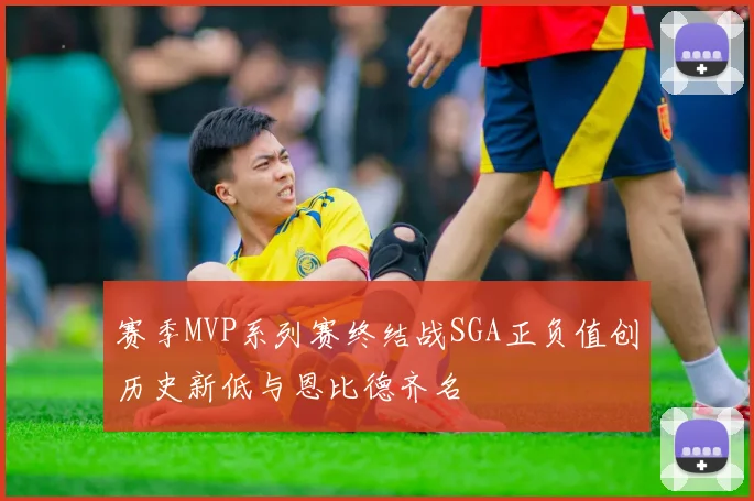 赛季MVP系列赛终结战SGA正负值创历史新低与恩比德齐名