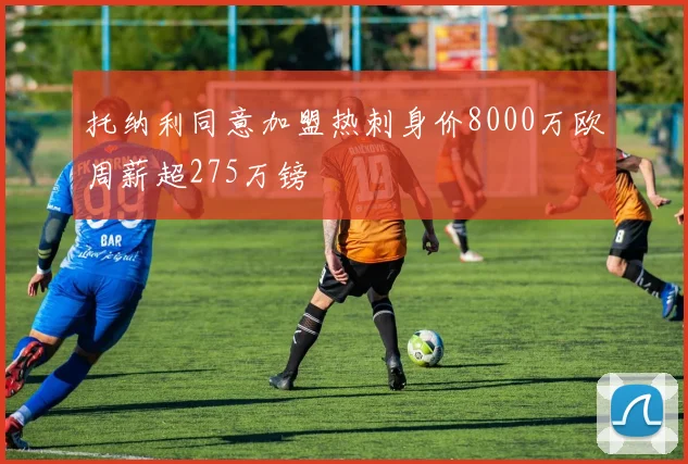 托纳利同意加盟热刺身价8000万欧周薪超275万镑