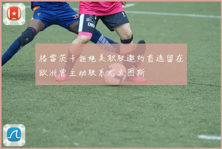 格雷茨卡拒绝美职联邀约首选留在欧洲曾主动联系尤文图斯