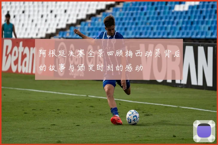 阿根廷决赛全景回顾梅西动员背后的故事与颁奖时刻的感动
