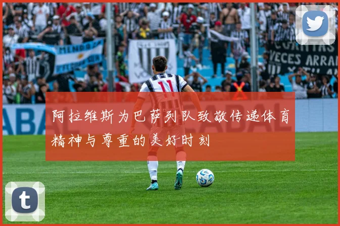阿拉维斯为巴萨列队致敬传递体育精神与尊重的美好时刻