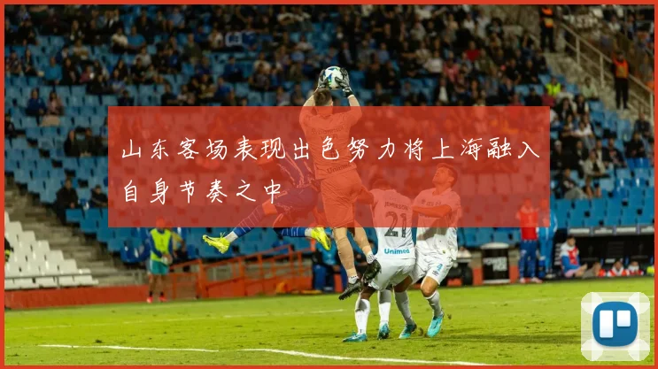 山东客场表现出色努力将上海融入自身节奏之中