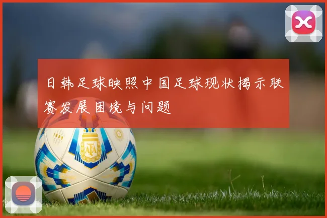 日韩足球映照中国足球现状揭示联赛发展困境与问题