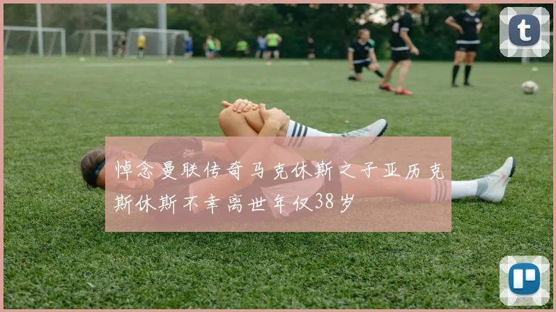 悼念曼联传奇马克休斯之子亚历克斯休斯不幸离世年仅38岁