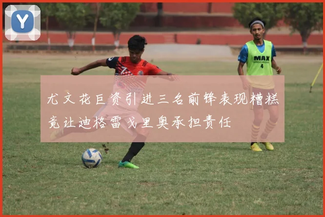 尤文花巨资引进三名前锋表现糟糕竟让迪格雷戈里奥承担责任
