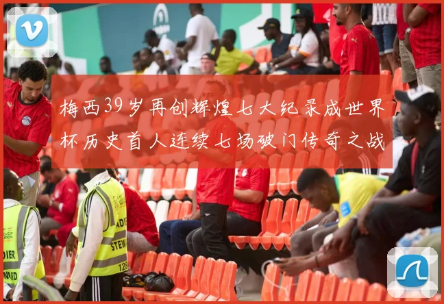 梅西39岁再创辉煌七大纪录成世界杯历史首人连续七场破门传奇之战