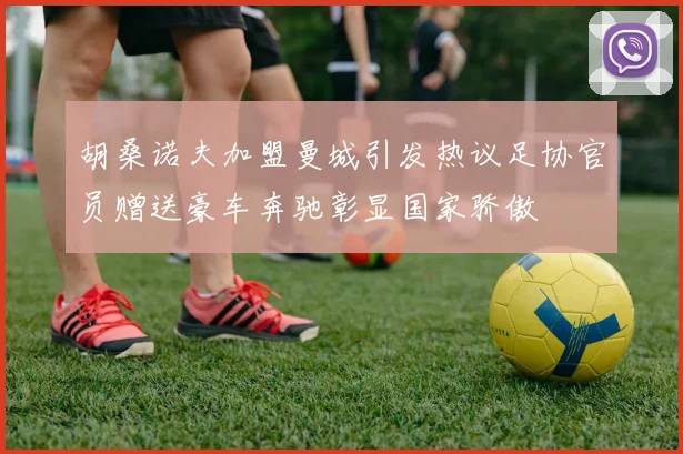 胡桑诺夫加盟曼城引发热议足协官员赠送豪车奔驰彰显国家骄傲