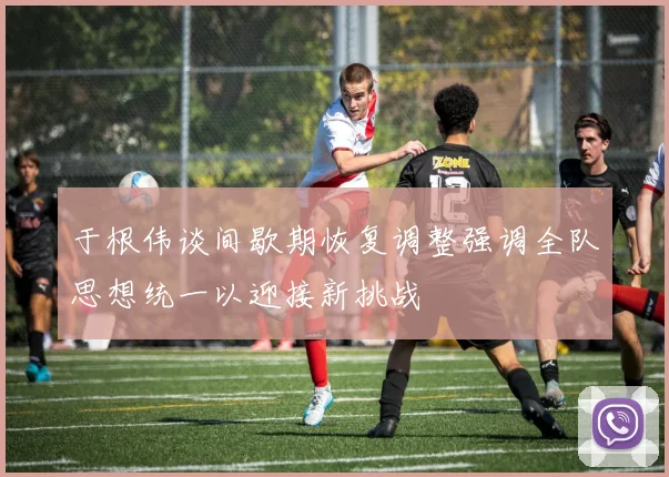于根伟谈间歇期恢复调整强调全队思想统一以迎接新挑战