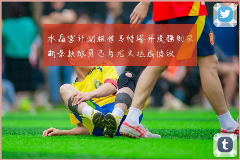 水晶宫计划租借马特塔并设强制买断条款球员已与尤文达成协议