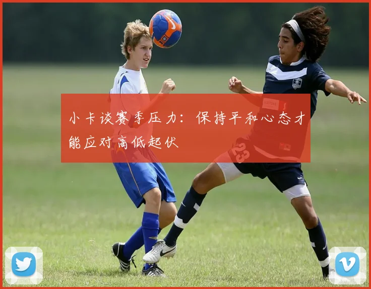小卡谈赛季压力：保持平和心态才能应对高低起伏