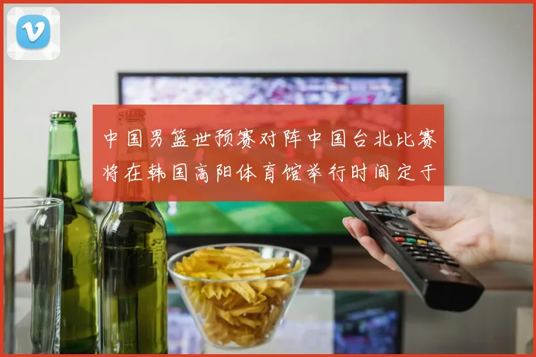 中国男篮世预赛对阵中国台北比赛将在韩国高阳体育馆举行时间定于7月6日