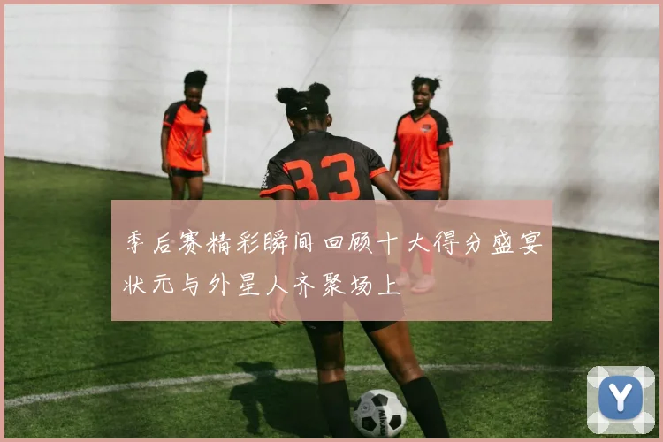 季后赛精彩瞬间回顾十大得分盛宴状元与外星人齐聚场上